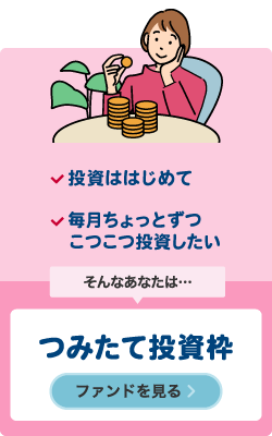 投資ははじめて　毎月ちょっとずつこつこつ投資したい　そんなあなたは…　つみたて投資枠　ファンドを見る