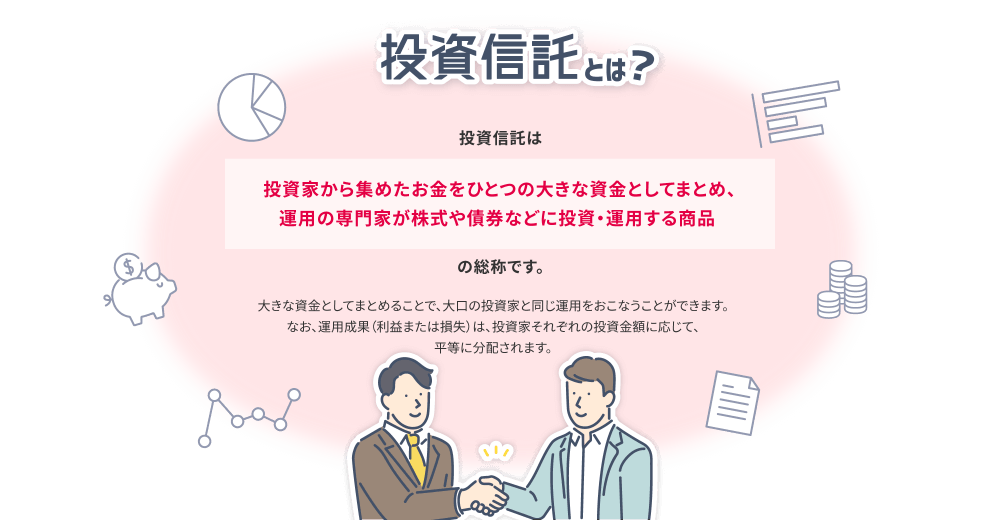 投資信託とは？ 投資信託とは 投資家から集めたお金をひとつの大きな資金としてまとめ、運用の専門家が株式や債券などに投資・運用する商品の総称です。大きな資金としてまとめることで、大口の投資家と同じ運用をおこなうことができます。なお、運用成果（利益または損失）は、投資家それぞれの投資金額に応じて、平等に分配されます。