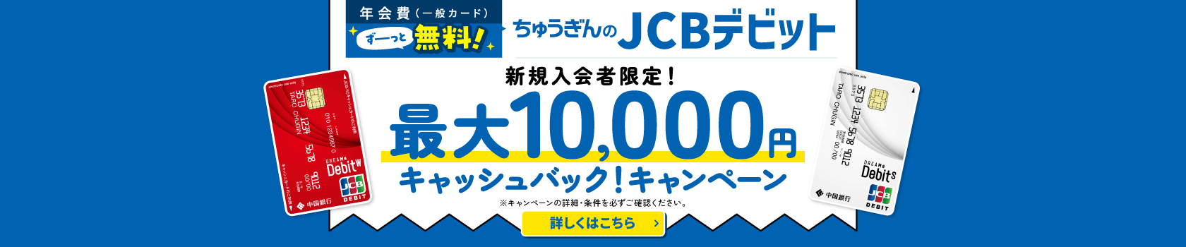 年会費（一般カード）ずーっと無料！ちゅうぎんのJCBデビット 新規入会者限定！ 最大10,000円 キャッシュバック！キャンペーン ※キャンペーンの詳細・条件を必ずご確認ください。 詳しくはこちら