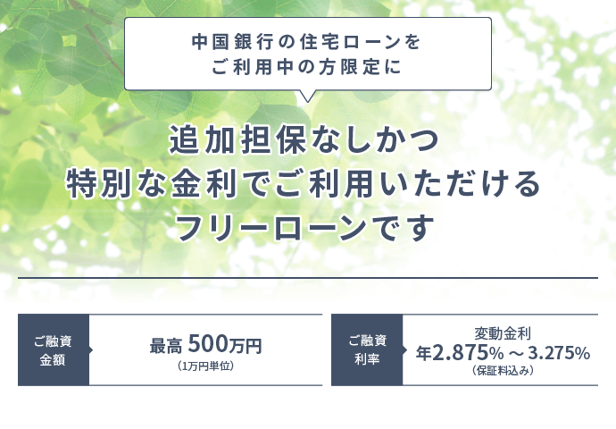 中国銀行の住宅ローンをご利用中の方限定に追加保証なしかつ特別な金利でご利用いただけるフリーローンです ご融資利率は変動金利で年2.875%から3.275%（保証料込み）。ご融資金額は最高500万円（1万円単位）。