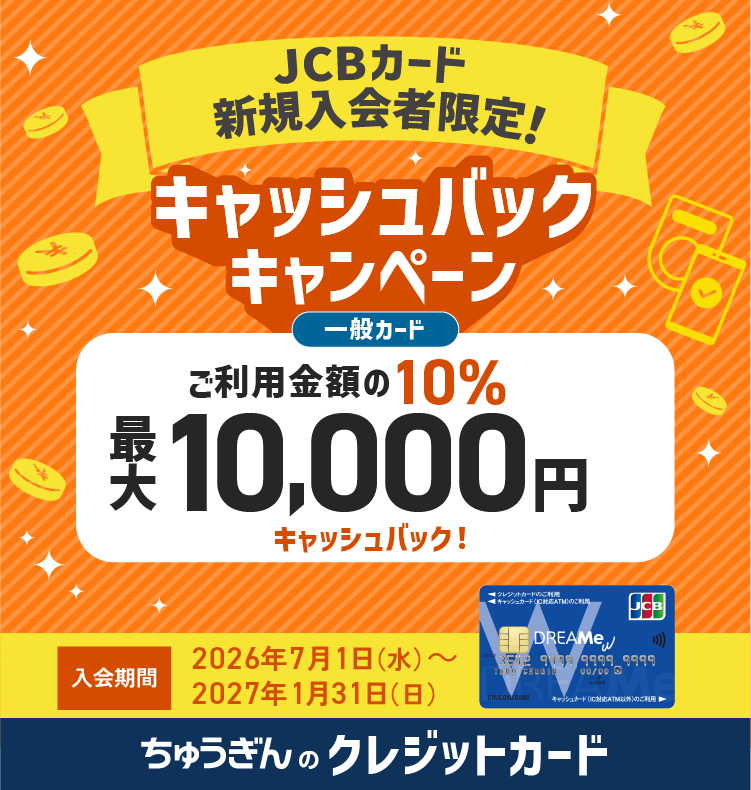 JCBクレジットキャンペーン もれなく 最大10,000円キャッシュバック！ 入会期間 2026/2/1(日)→6/30(火) 利用期間 ご入会月の翌々月末まで ちゅうぎんのクレジットカード
