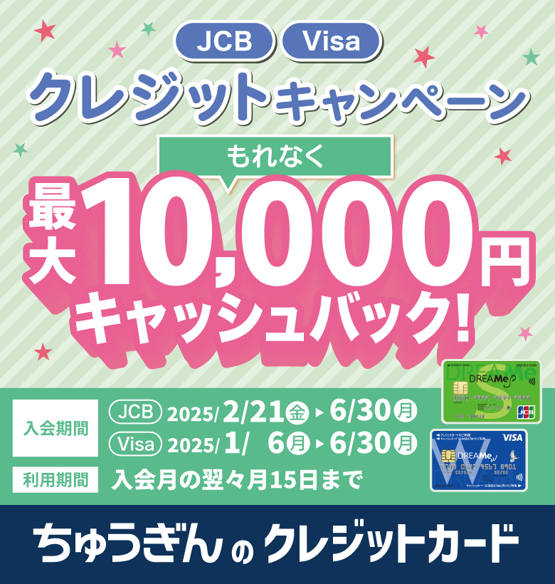 JCB Visa クレジットキャンペーン もれなく 最大10,000円キャッシュバック！ 入会期間 JCB 2025/2/21(金)▶6/30(月) Visa 2025/1/6(月)▶6/30(月) 利用期間 入会月の翌々月15日まで ちゅうぎんのクレジットカード