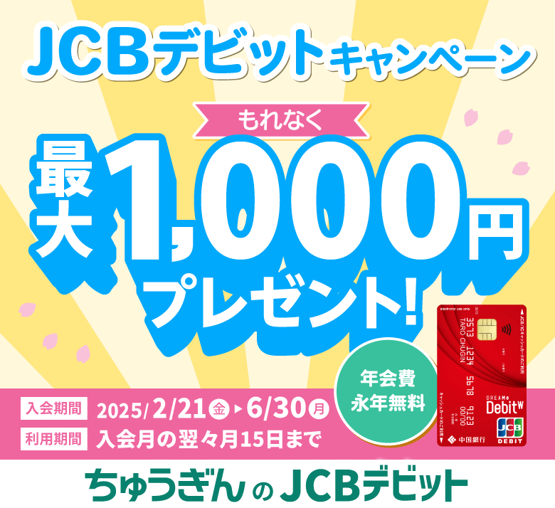 JCBデビットキャンペーン もれなく 最大1,000円プレゼント！ 年会費永年無料 入会期間 2025/2/21(金)▶6/30(月) 利用期間 入会月の翌々月15日まで ちゅうぎんのJCBデビット