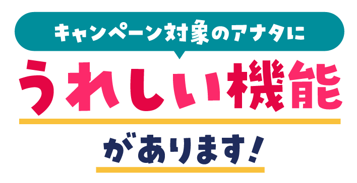 キャンペーン対象のアナタに うれしい機能があります！