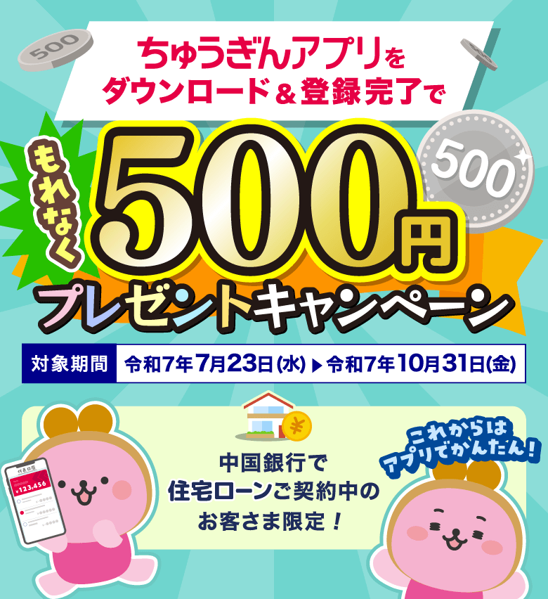 ちゅうぎんアプリをダウンロード＆登録完了でもれなく500円プレゼントキャンペーン 対象期間 令和7年7月23日(水)→令和7年10月31日(金) これからはアプリでかんたん！ 中国銀行で住宅ローンご契約中のお客さま限定！
