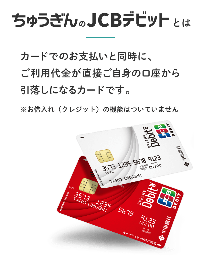 ちゅうぎんのJCBデビットとは　カードでのお支払いと同時に、ご利用代金が直接ご自身の口座から引落しになるカードです。 ※お借入れ（クレジット）の機能はついていません