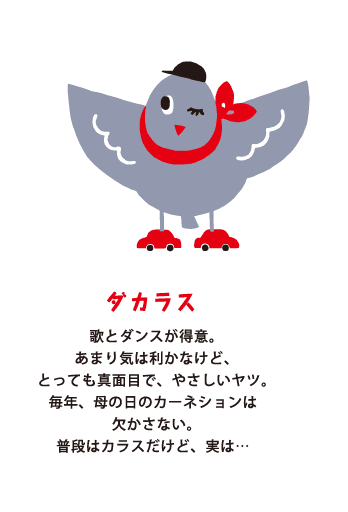 ダカラス 歌とダンスが得意。あまり気は利かなけど、とっても真面目で、やさしいヤツ。毎年、母の日のカーネションは欠かさない。普段はカラスだけど、実は…