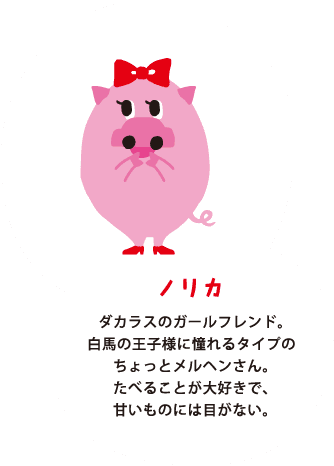 ノリカ ダカラスのガールフレンド。白馬の王子様に憧れるタイプのちょっとメルヘンさん。たべることが大好きで、甘いものには目がない。