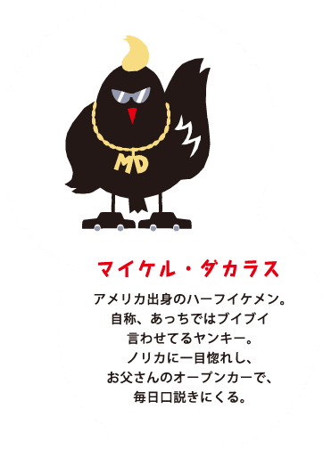 マイケル・ダカラス アメリカ出身のハーフイケメン。自称、あっちではブイブイ言わせてるヤンキー。ノリカに一目惚れし、お父さんのオープンカーで、毎日口説きにくる。