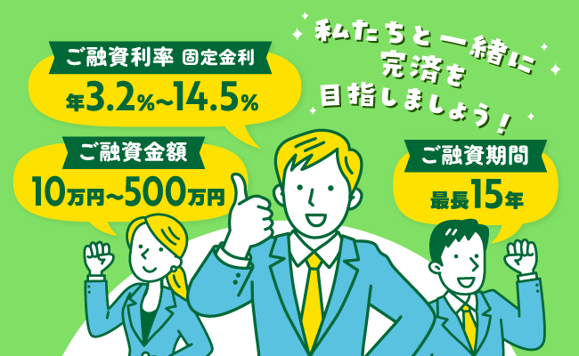 私たちと一緒に完済を目指しましょう！ ご融資利率 固定金利 年3.2%〜14.5% ご融資期間 最長15年 ご融資金額 10万円〜500万円