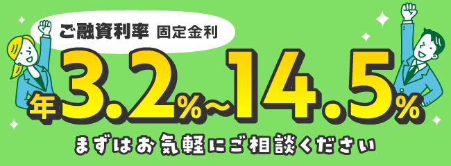 ご融資利率 固定金利 年3.2%〜14.5% まずはお気軽にご相談ください