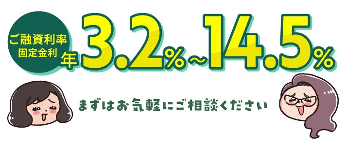 ご融資利率 固定金利 年3.2%〜14.5% まずはお気軽にご相談ください