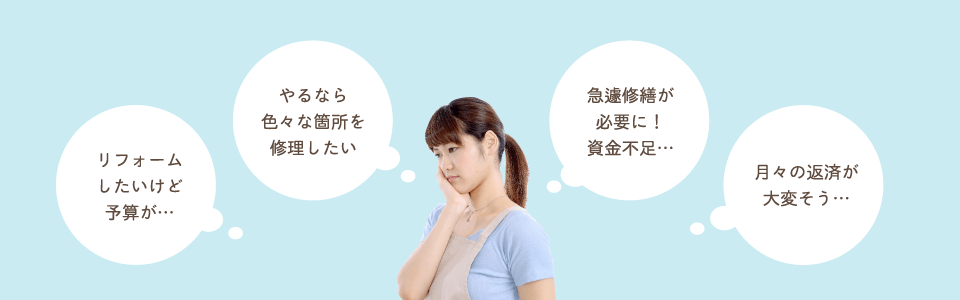 リフォームしたいけど予算が…。やるなら色々な箇所を修理したい。急遽修繕が必要に！資金不足…。月々の返済が大変そう…。