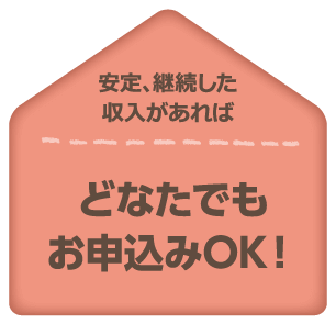 安定、継続した収入があれば、どなたでもお申込みOK。