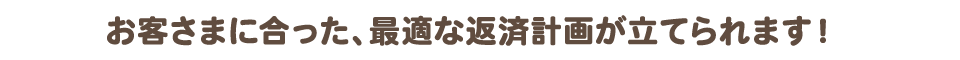 お客さまに合った、最適な返済計画が立てられます！