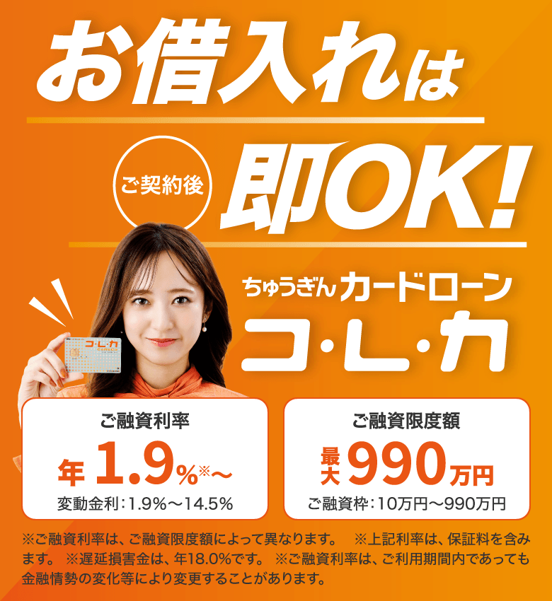 お借入れは ご契約後 即OK！ ちゅうぎんカードローン コ・レ・カ ご融資利率 年1.9%※〜 変動金利1.9%〜14.5% ご融資限度額 最大990万円 ご融資枠10万円〜990万円 ※ご融資利率は、ご融資限度額によって異なります。 ※上記利率は、保証料を含みます。　※遅延損害金は、年18.0%です。　※ご融資利率は、ご利用期間内であっても金融情勢の変化等により変更することがあります。