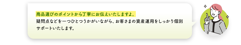 商品選びのポイントから丁寧にお伝えいたしますよ。疑問点などを一つひとつうかがいながら、お客さまの資産運用をしっかり個別サポートいたします。