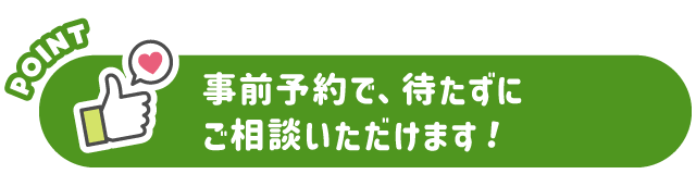 事前予約で、待たずにご相談いただけます！